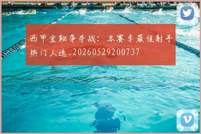 西甲金靴争夺战:本赛季最佳射手热门人选_20260529200737