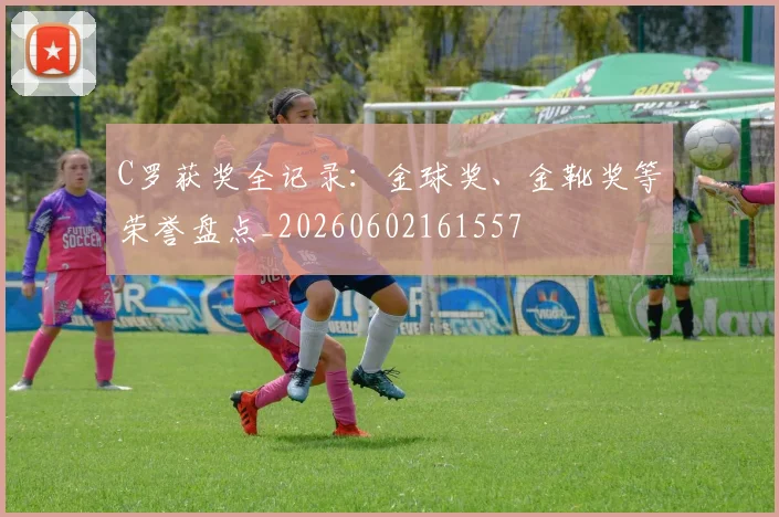 C罗获奖全记录：金球奖、金靴奖等荣誉盘点_20260602161557
