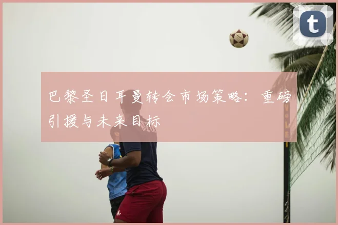 巴黎圣日耳曼转会市场策略：重磅引援与未来目标