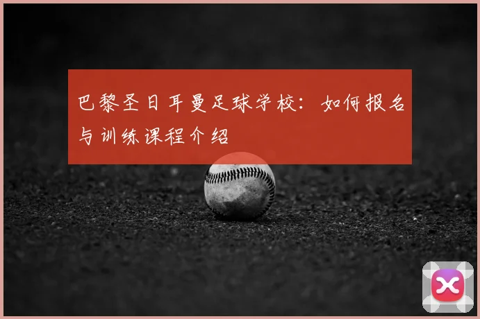 巴黎圣日耳曼足球学校:如何报名与训练课程介绍