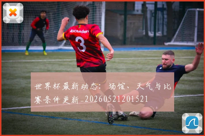世界杯最新动态：场馆、天气与比赛条件更新_20260521201521