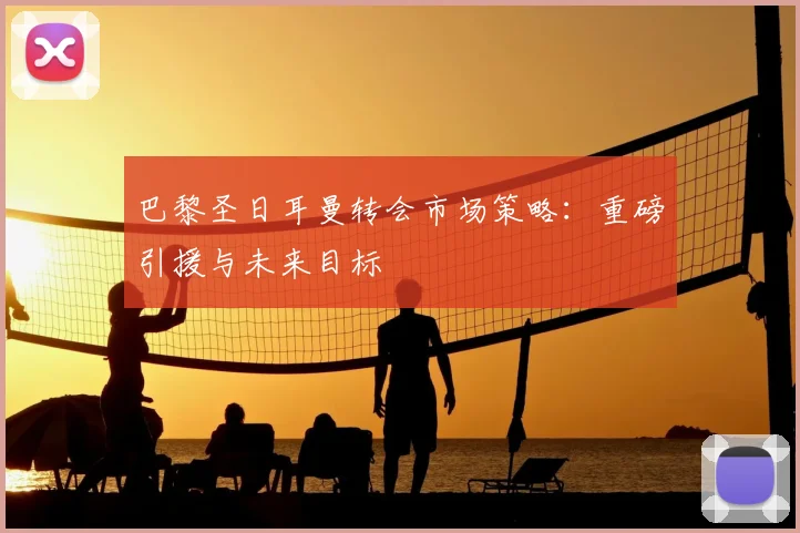 巴黎圣日耳曼转会市场策略:重磅引援与未来目标