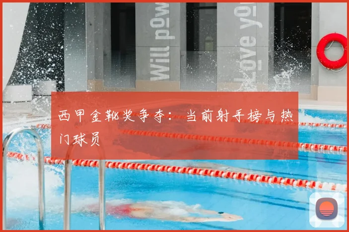 西甲金靴奖争夺：当前射手榜与热门球员